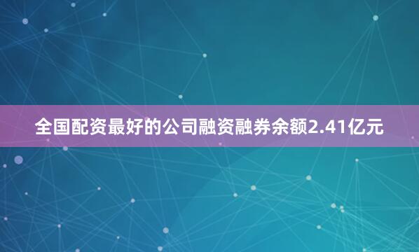 全国配资最好的公司融资融券余额2.41亿元